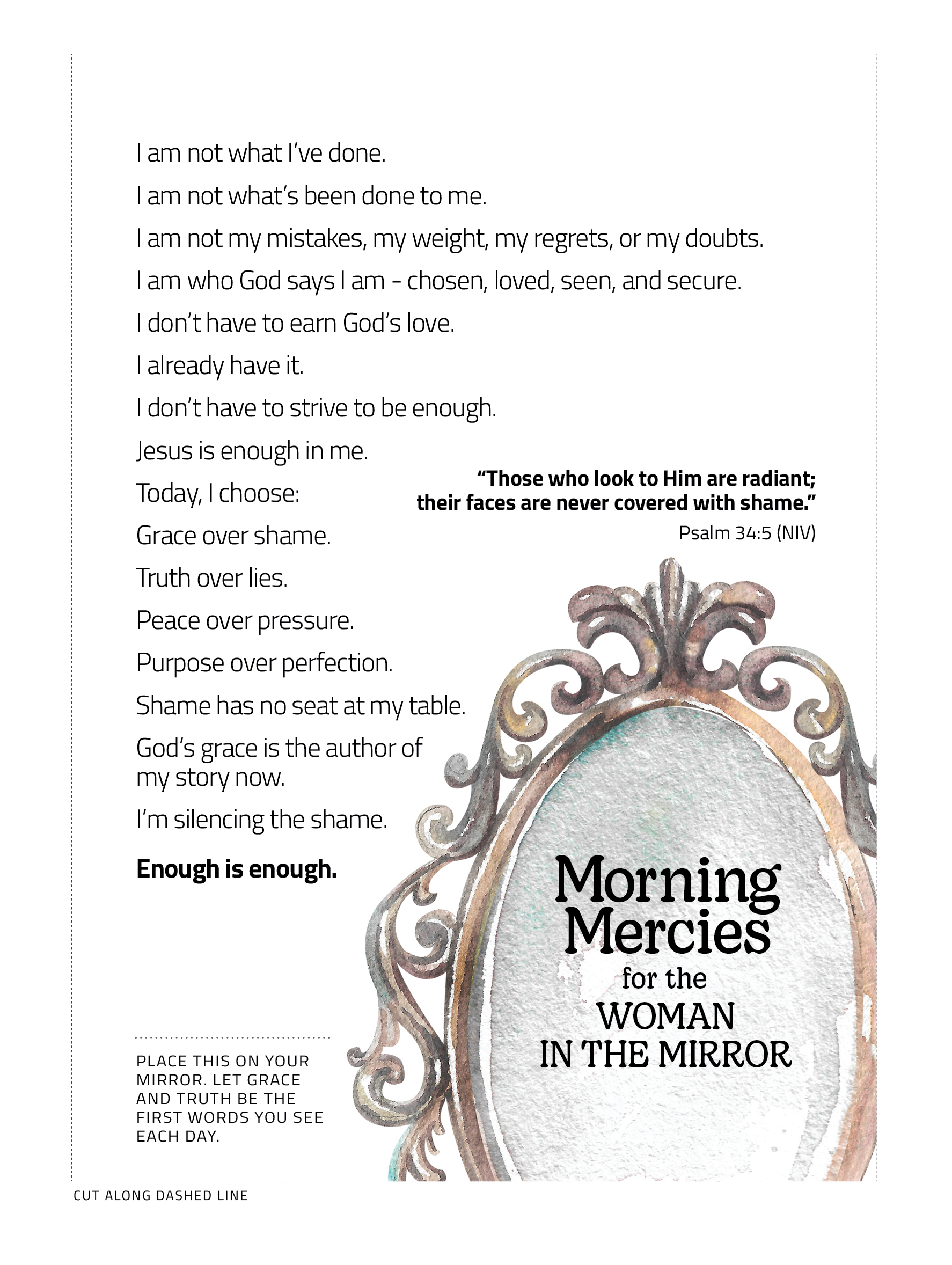 I am not what I've done. I am not what's been done to me. I am not my mistakes, my weight, my regrets, or my doubts. I am who God says I am - chosen, loved, seen, and secure. I don't have to earn God's love. I already have it. I don't have to strive to be enough. Jesus is enough in me. Today, I choose: Grace over shame. Truth over lies. Peace over pressure. Purpose over perfection. Shame has no seat at my table. God's grace is the authro of my story now. I'm silecing the shame. Enough is enough. "Those who look to Him are radiant; their faces are never covered with shame" Psalm 34:5 (NIV) Place this on your mirror. Let grace and truth be the first words you see each day. Morning Mercies for the woman in the mirror.